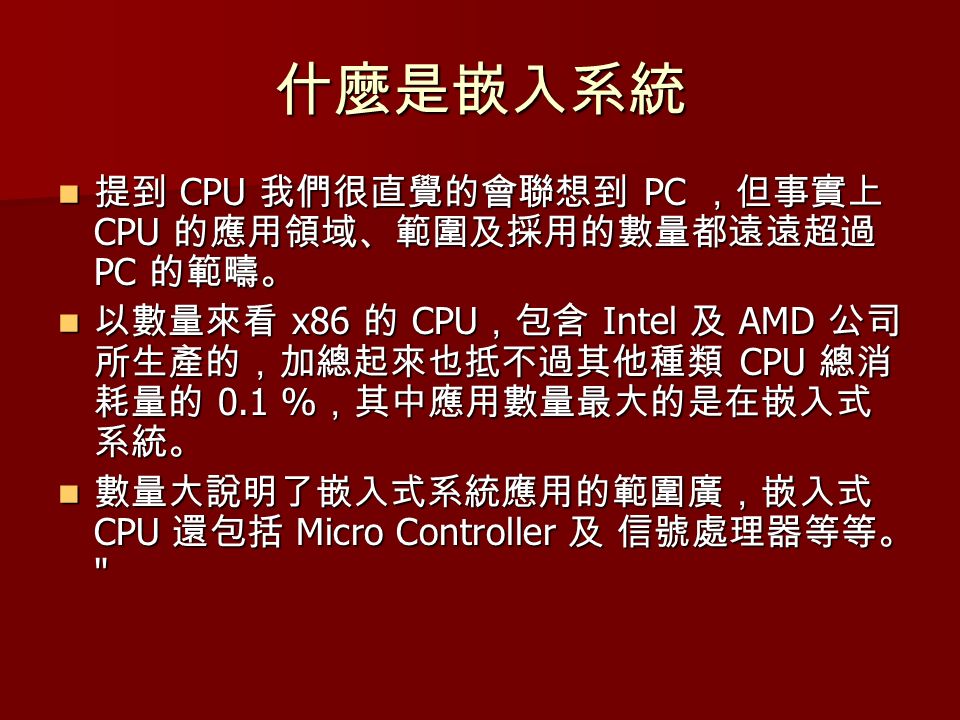 什麼是嵌入系統 提到 CPU 我們很直覺的會聯想到 PC ，但事實上 CPU 的應用領域、範圍及採用的數量都遠遠超過 PC 的範疇。 提到 CPU 我們很直覺的會聯想到 PC ，但事實上 CPU 的應用領域、範圍及採用的數量都遠遠超過 PC 的範疇。 以數量來看 x86 的 CPU ，包含 Intel 及 AMD 公司 所生產的，加總起來也抵不過其他種類 CPU 總消 耗量的 0.1 % ，其中應用數量最大的是在嵌入式 系統。 以數量來看 x86 的 CPU ，包含 Intel 及 AMD 公司 所生產的，加總起來也抵不過其他種類 CPU 總消 耗量的 0.1 % ，其中應用數量最大的是在嵌入式 系統。 數量大說明了嵌入式系統應用的範圍廣，嵌入式 CPU 還包括 Micro Controller 及 信號處理器等等。 數量大說明了嵌入式系統應用的範圍廣，嵌入式 CPU 還包括 Micro Controller 及 信號處理器等等。