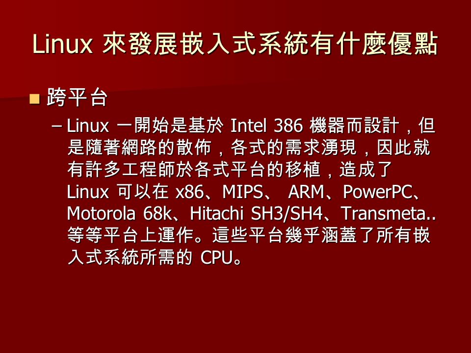 Linux 來發展嵌入式系統有什麼優點 跨平台 跨平台 –Linux 一開始是基於 Intel 386 機器而設計，但 是隨著網路的散佈，各式的需求湧現，因此就 有許多工程師於各式平台的移植，造成了 Linux 可以在 x86 、 MIPS 、 ARM 、 PowerPC 、 Motorola 68k 、 Hitachi SH3/SH4 、 Transmeta..