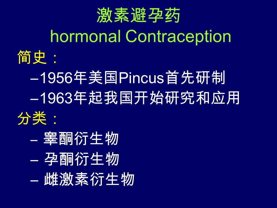激素避孕药 hormonal Contraception 简史： –1956 年美国 Pincus 首先研制 –1963 年起我国开始研究和应用 分类： – 睾酮衍生物 – 孕酮衍生物 – 雌激素衍生物