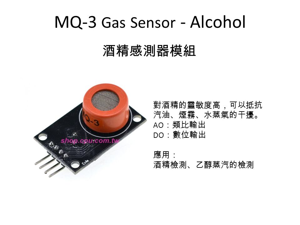 MQ-3 Gas Sensor - Alcohol 酒精感測器模組 對酒精的靈敏度高，可以抵抗 汽油、煙霧、水蒸氣的干擾。 AO ：類比輸出 DO ：數位輸出 應用： 酒精檢測、乙醇蒸汽的檢測
