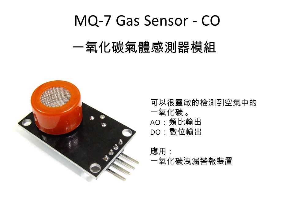MQ-7 Gas Sensor - CO 一氧化碳氣體感測器模組 可以很靈敏的檢測到空氣中的 一氧化碳 。 AO ：類比輸出 DO ：數位輸出 應用： 一氧化碳洩漏警報裝置