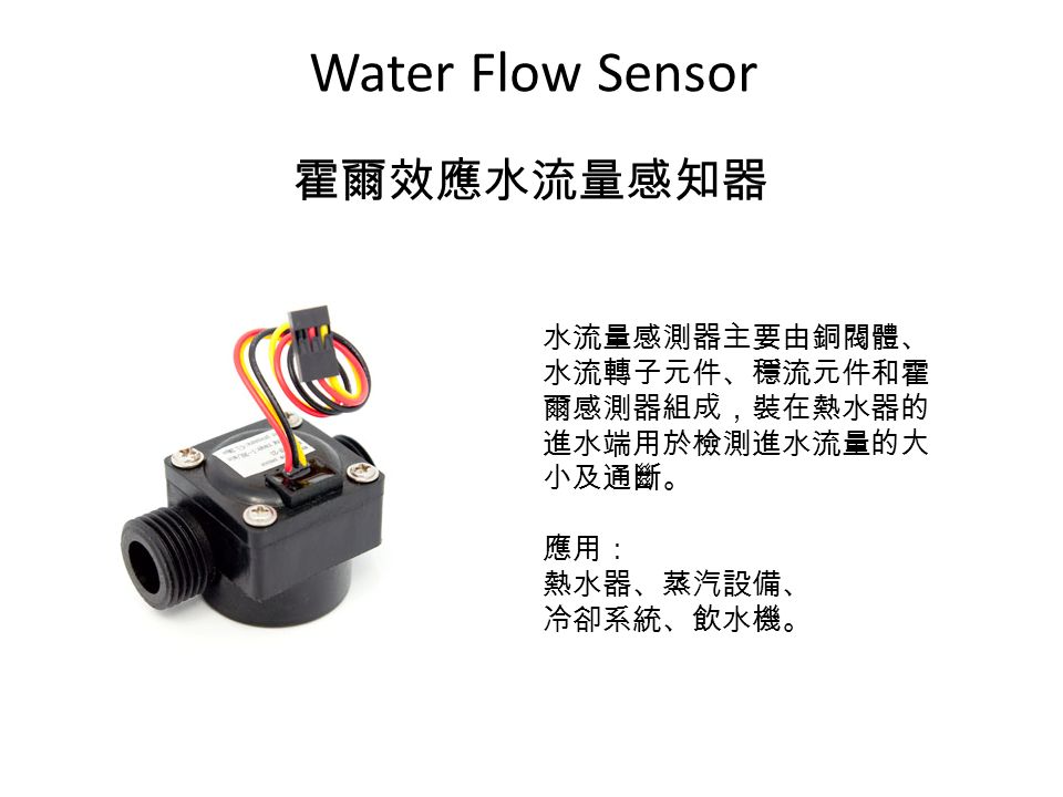 Water Flow Sensor 霍爾效應水流量感知器 水流量感測器主要由銅閥體、 水流轉子元件、穩流元件和霍 爾感測器組成，裝在熱水器的 進水端用於檢測進水流量的大 小及通斷。 應用： 熱水器、蒸汽設備、 冷卻系統、飲水機。