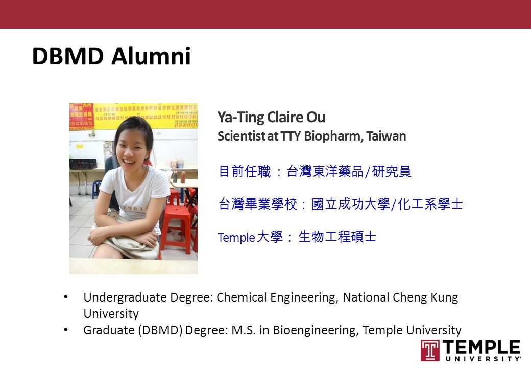 Ya-Ting Claire Ou Scientist at TTY Biopharm, Taiwan 目前任職 ：台灣東洋藥品 / 研究員 台灣畢業學校： 國立成功大學 / 化工系學士 Temple 大學： 生物工程碩士 Undergraduate Degree: Chemical Engineering, National Cheng Kung University Graduate (DBMD) Degree: M.S.