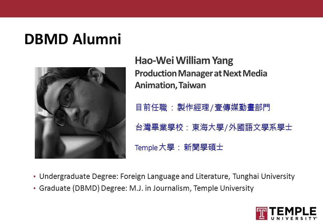 Hao-Wei William Yang Production Manager at Next Media Animation, Taiwan 目前任職 ： 製作經理 / 壹傳媒動畫部門 台灣畢業學校： 東海大學 / 外國語文學系學士 Temple 大學： 新聞學碩士 Undergraduate Degree: Foreign Language and Literature, Tunghai University Graduate (DBMD) Degree: M.J.
