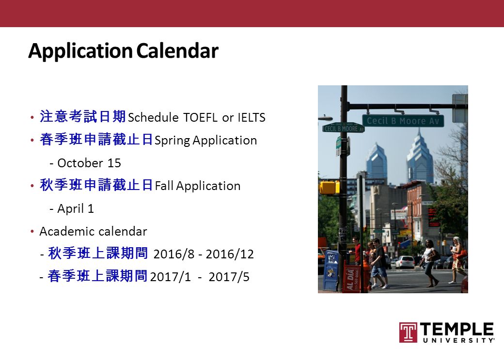 Application Calendar 注意考試日期 Schedule TOEFL or IELTS 春季班申請截止日 Spring Application - October 15 秋季班申請截止日 Fall Application - April 1 Academic calendar - 秋季班上課期間 2016/ /12 - 春季班上課期間 2017/ /5