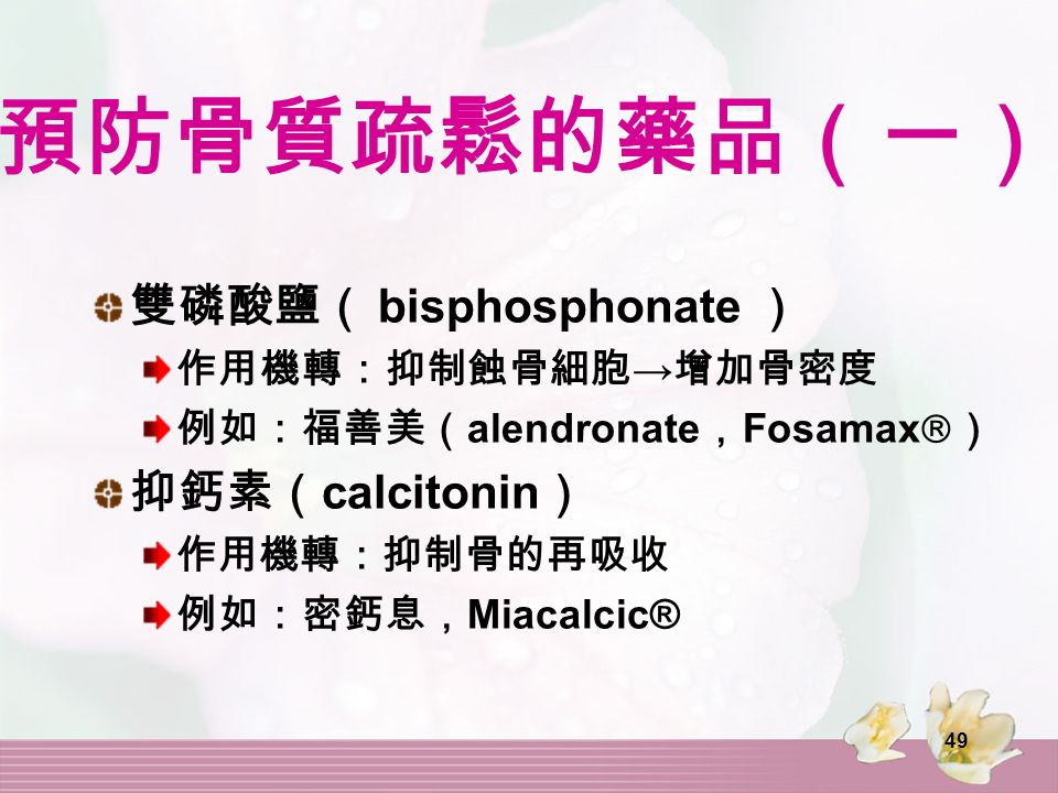 49 預防骨質疏鬆的藥品（一） 雙磷酸鹽（ bisphosphonate ） 作用機轉：抑制蝕骨細胞 → 增加骨密度 例如：福善美（ alendronate ， Fosamax  ） 抑鈣素（ calcitonin ） 作用機轉：抑制骨的再吸收 例如：密鈣息， Miacalcic®