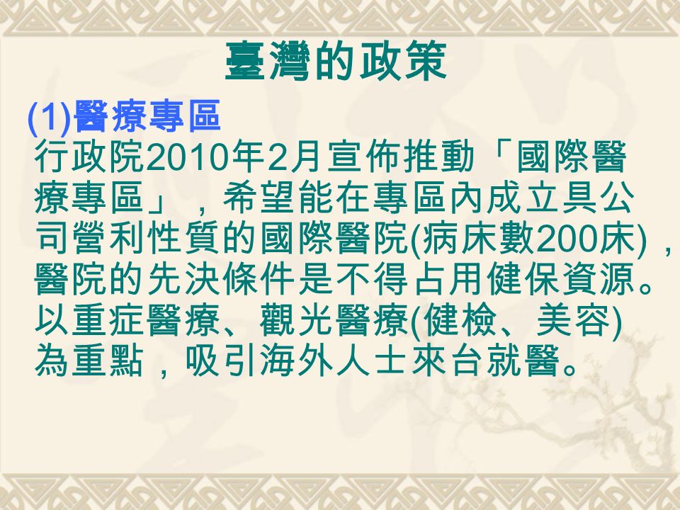 臺灣的政策 (1) 醫療專區 行政院 2010 年 2 月宣佈推動「國際醫 療專區」，希望能在專區內成立具公 司營利性質的國際醫院 ( 病床數 200 床 ) ， 醫院的先決條件是不得占用健保資源。 以重症醫療、觀光醫療 ( 健檢、美容 ) 為重點，吸引海外人士來台就醫。