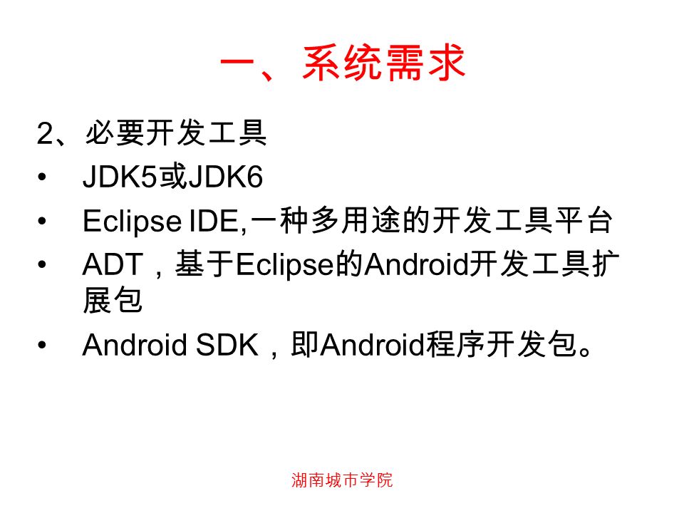 湖南城市学院 一、系统需求 2 、必要开发工具 JDK5 或 JDK6 Eclipse IDE, 一种多用途的开发工具平台 ADT ，基于 Eclipse 的 Android 开发工具扩 展包 Android SDK ，即 Android 程序开发包。