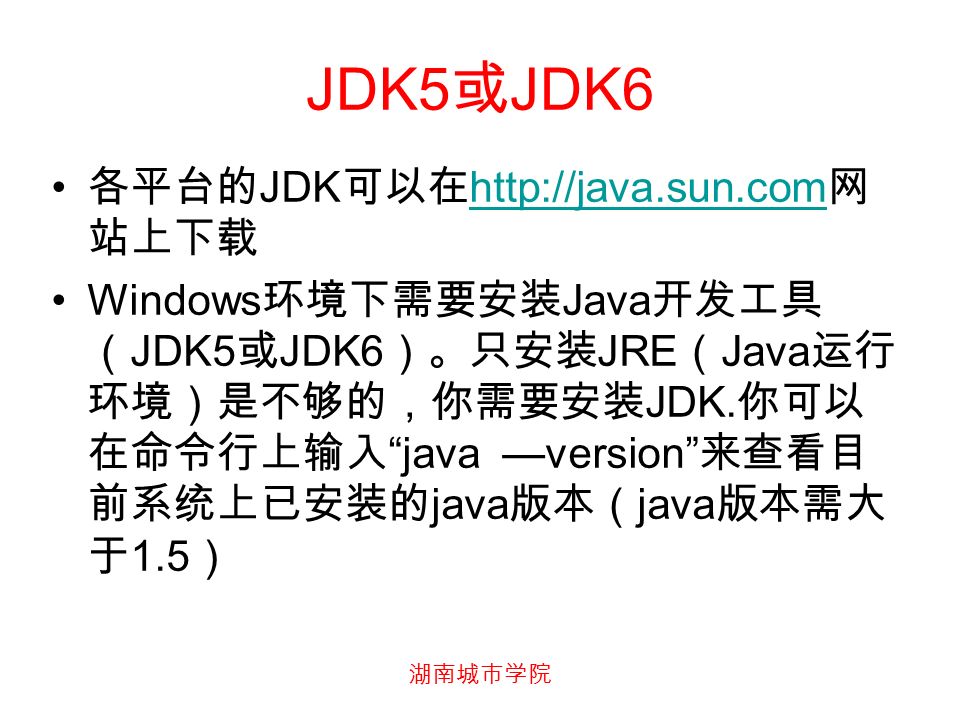 湖南城市学院 JDK5 或 JDK6 各平台的 JDK 可以在   网 站上下载   Windows 环境下需要安装 Java 开发工具 （ JDK5 或 JDK6 ）。只安装 JRE （ Java 运行 环境）是不够的，你需要安装 JDK.