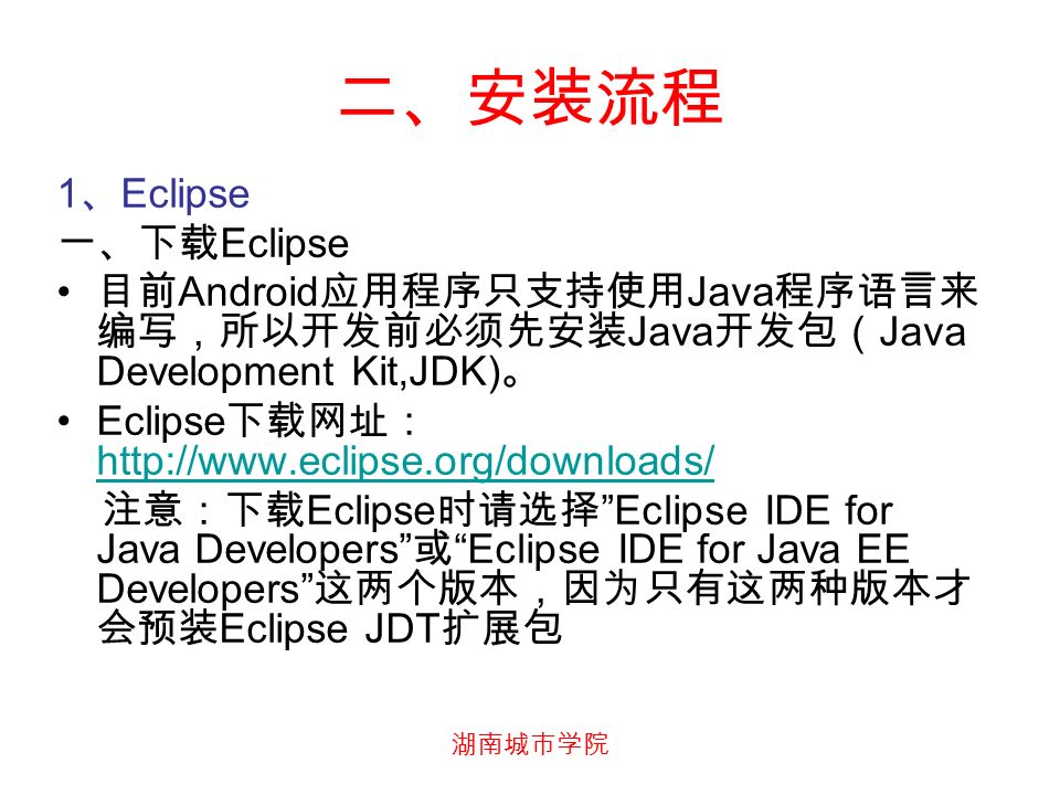 湖南城市学院 二、安装流程 1 、 Eclipse 一、下载 Eclipse 目前 Android 应用程序只支持使用 Java 程序语言来 编写，所以开发前必须先安装 Java 开发包（ Java Development Kit,JDK) 。 Eclipse 下载网址：     注意：下载 Eclipse 时请选择 Eclipse IDE for Java Developers 或 Eclipse IDE for Java EE Developers 这两个版本，因为只有这两种版本才 会预装 Eclipse JDT 扩展包