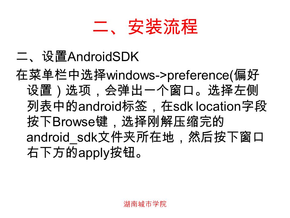 湖南城市学院 二、安装流程 二、设置 AndroidSDK 在菜单栏中选择 windows->preference( 偏好 设置）选项，会弹出一个窗口。选择左侧 列表中的 android 标签，在 sdk location 字段 按下 Browse 键，选择刚解压缩完的 android_sdk 文件夹所在地，然后按下窗口 右下方的 apply 按钮。