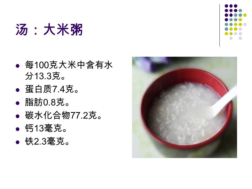 汤：大米粥 每 100 克大米中含有水 分 13.3 克。 蛋白质 7.4 克。 脂肪 0.8 克。 碳水化合物 77.2 克。 钙 13 毫克。 铁 2.3 毫克。
