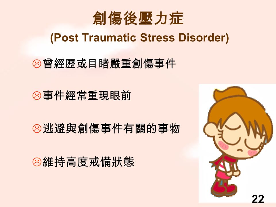 創傷後壓力症 (Post Traumatic Stress Disorder)  曾經歷或目睹嚴重創傷事件  事件經常重現眼前  逃避與創傷事件有關的事物  維持高度戒備狀態 22