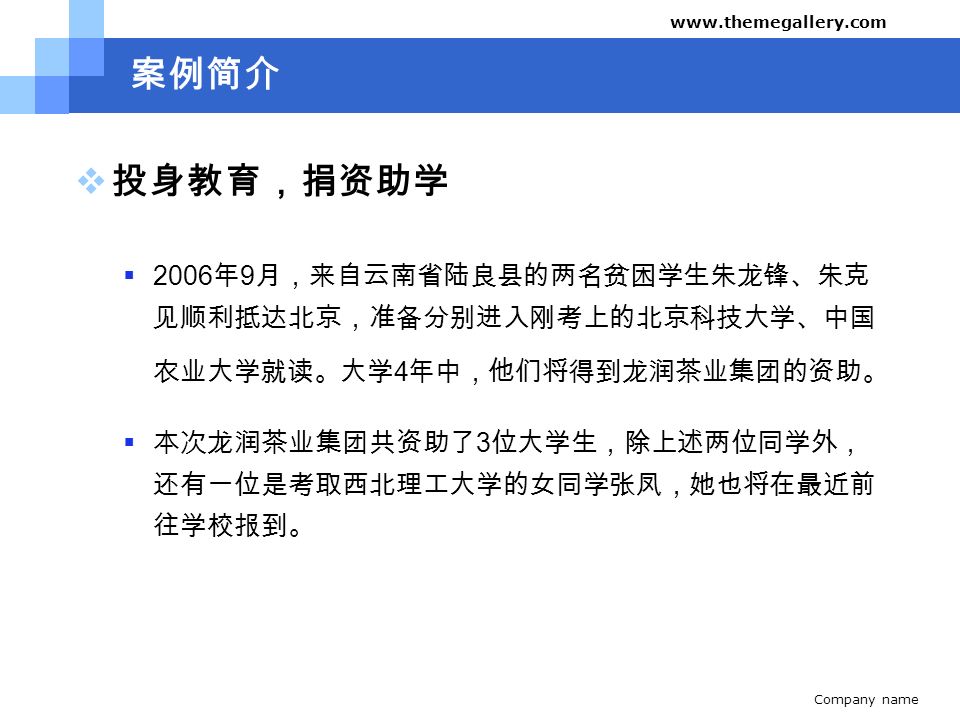 Company name   案例简介  投身教育，捐资助学  2006 年 9 月，来自云南省陆良县的两名贫困学生朱龙锋、朱克 见顺利抵达北京，准备分别进入刚考上的北京科技大学、中国 农业大学就读。大学 4 年中，他们将得到龙润茶业集团的资助。  本次龙润茶业集团共资助了 3 位大学生，除上述两位同学外， 还有一位是考取西北理工大学的女同学张凤，她也将在最近前 往学校报到。