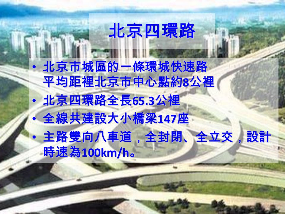 北京四環路 北京市城區的一條環城快速路 平均距裡北京市中心點約 8 公裡 北京市城區的一條環城快速路 平均距裡北京市中心點約 8 公裡 北京四環路全長 65.3 公裡 北京四環路全長 65.3 公裡 全線共建設大小橋梁 147 座 全線共建設大小橋梁 147 座 主路雙向八車道，全封閉、全立交，設計 時速為 100km/h 。 主路雙向八車道，全封閉、全立交，設計 時速為 100km/h 。