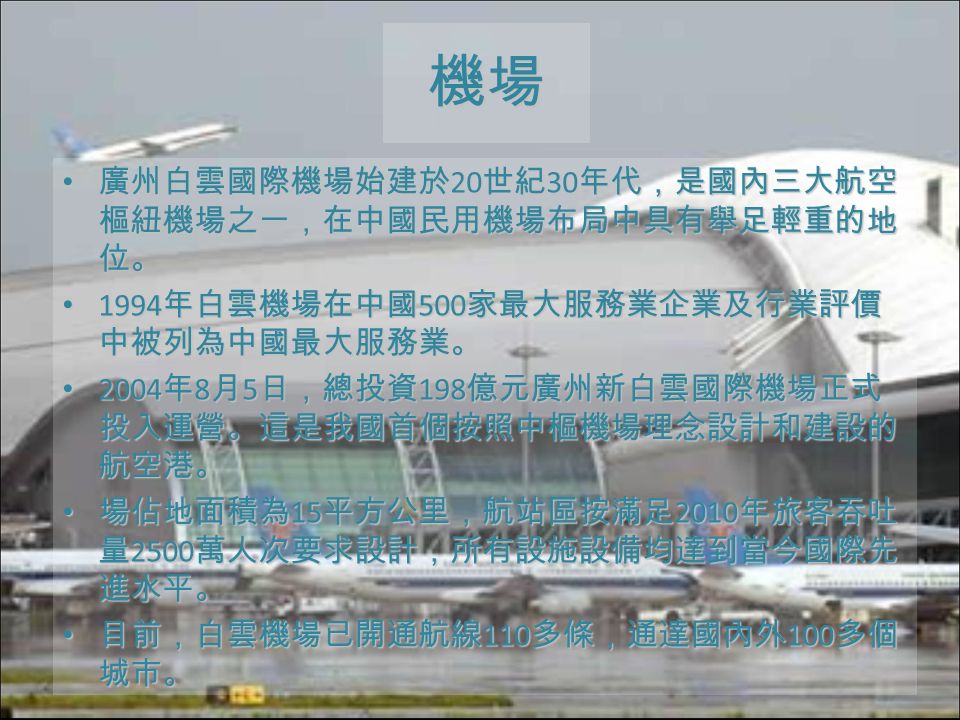 機場 廣州白雲國際機場始建於 20 世紀 30 年代，是國內三大航空 樞紐機場之一，在中國民用機場布局中具有舉足輕重的地 位。 廣州白雲國際機場始建於 20 世紀 30 年代，是國內三大航空 樞紐機場之一，在中國民用機場布局中具有舉足輕重的地 位。 1994 年白雲機場在中國 500 家最大服務業企業及行業評價 中被列為中國最大服務業。 1994 年白雲機場在中國 500 家最大服務業企業及行業評價 中被列為中國最大服務業。 2004 年 8 月 5 日，總投資 198 億元廣州新白雲國際機場正式 投入運營。這是我國首個按照中樞機場理念設計和建設的 航空港。 2004 年 8 月 5 日，總投資 198 億元廣州新白雲國際機場正式 投入運營。這是我國首個按照中樞機場理念設計和建設的 航空港。 場佔地面積為 15 平方公里，航站區按滿足 2010 年旅客吞吐 量 2500 萬人次要求設計，所有設施設備均達到當今國際先 進水平。 場佔地面積為 15 平方公里，航站區按滿足 2010 年旅客吞吐 量 2500 萬人次要求設計，所有設施設備均達到當今國際先 進水平。 目前，白雲機場已開通航線 110 多條，通達國內外 100 多個 城市。 目前，白雲機場已開通航線 110 多條，通達國內外 100 多個 城市。