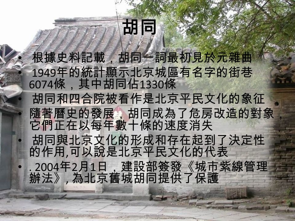 胡同 根據史料記載，胡同一詞最初見於元雜曲 1949 年的統計顯示北京城區有名字的街巷 6074 條，其中胡同佔 1330 條 胡同和四合院被看作是北京平民文化的象征 隨著曆史的發展，胡同成為了危房改造的對象， 它們正在以每年數十條的速度消失 胡同與北京文化的形成和存在起到了決定性 的作用, 可以說是北京平民文化的代表.