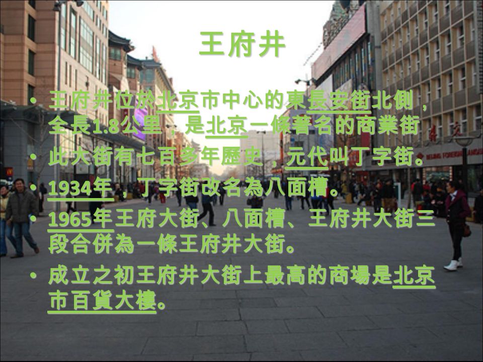王府井 王府井位於北京市中心的東長安街北側， 全長 1.8 公里，是北京一條著名的商業街 王府井位於北京市中心的東長安街北側， 全長 1.8 公里，是北京一條著名的商業街 此大街有七百多年歷史，元代叫丁字街。 此大街有七百多年歷史，元代叫丁字街。 1934 年，丁字街改名為八面槽。 1934 年，丁字街改名為八面槽。 1965 年王府大街、八面槽、王府井大街三 段合併為一條王府井大街。 1965 年王府大街、八面槽、王府井大街三 段合併為一條王府井大街。 成立之初王府井大街上最高的商場是北京 市百貨大樓。 成立之初王府井大街上最高的商場是北京 市百貨大樓。