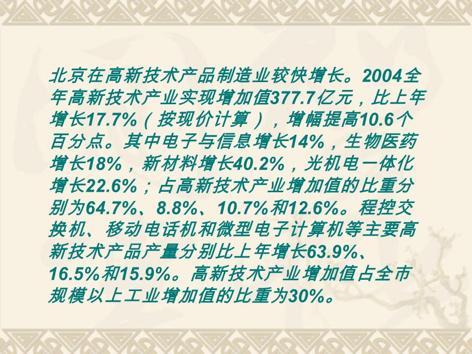 北京在高新技术产品制造业较快增长。 2004 全 年高新技术产业实现增加值 亿元，比上年 增长 17.7% （按现价计算），增幅提高 10.6 个 百分点。其中电子与信息增长 14% ，生物医药 增长 18% ，新材料增长 40.2% ，光机电一体化 增长 22.6% ；占高新技术产业增加值的比重分 别为 64.7% 、 8.8% 、 10.7% 和 12.6% 。程控交 换机、移动电话机和微型电子计算机等主要高 新技术产品产量分别比上年增长 63.9% 、 16.5% 和 15.9% 。高新技术产业增加值占全市 规模以上工业增加值的比重为 30% 。