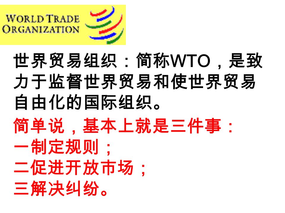 世界贸易组织：简称 WTO ，是致 力于监督世界贸易和使世界贸易 自由化的国际组织。 简单说，基本上就是三件事： 一制定规则； 二促进开放市场； 三解决纠纷。