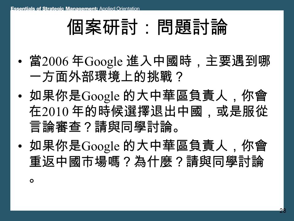28 個案研討：問題討論 當 2006 年 Google 進入中國時，主要遇到哪 一方面外部環境上的挑戰？ 如果你是 Google 的大中華區負責人，你會 在 2010 年的時候選擇退出中國，或是服從 言論審查？請與同學討論。 如果你是 Google 的大中華區負責人，你會 重返中國市場嗎？為什麼？請與同學討論 。
