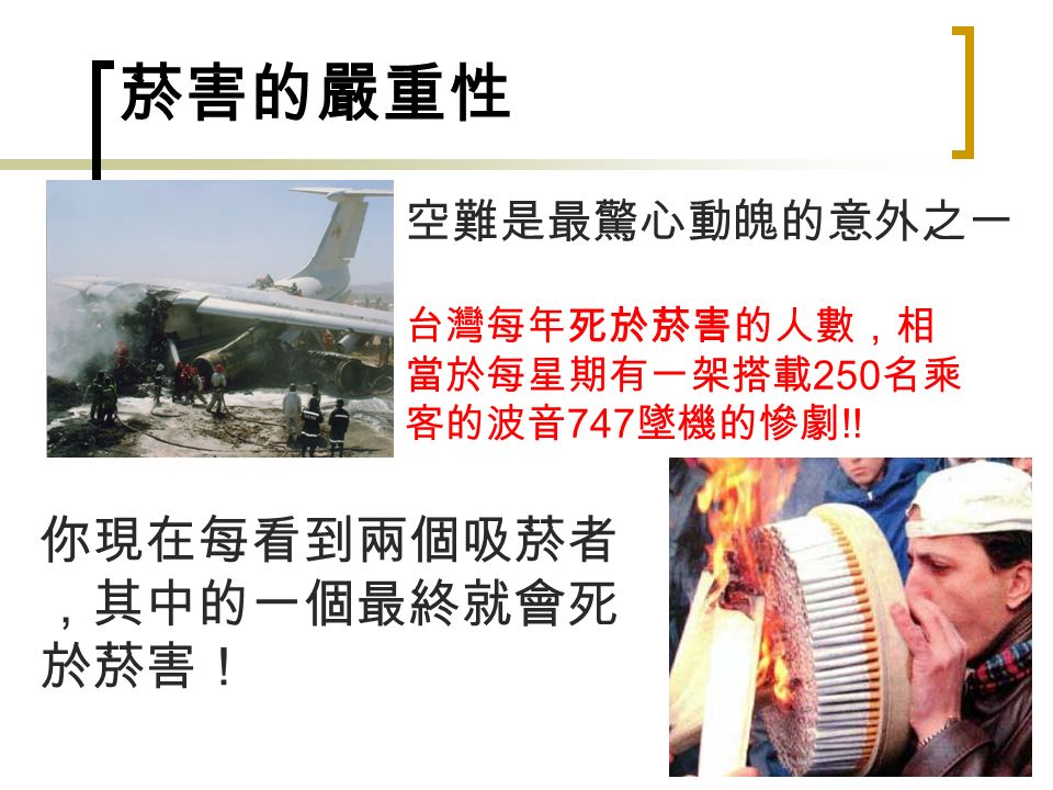 6 菸害的嚴重性 空難是最驚心動魄的意外之一 台灣每年死於菸害的人數，相 當於每星期有一架搭載 250 名乘 客的波音 747 墜機的慘劇 !.