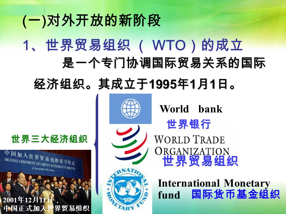 世界三大经济组织 World bank International Monetary fund ( 一 ) 对外开放的新阶段 1 、世界贸易组织 （ WTO ）的成立 是一个专门协调国际贸易关系的国际 经济组织。其成立于1995年1月1日。 世界银行 国际货币基金组织 世界贸易组织 2001 年 12 月 11 日， 中国正式加入世界贸易组织