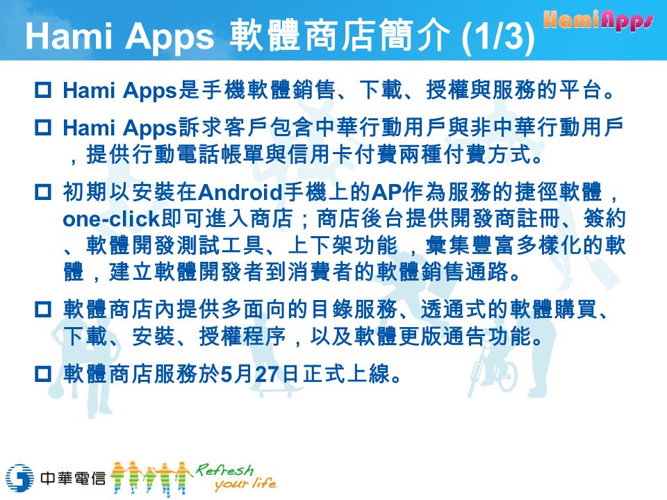 Hami Apps 軟體商店簡介 (1/3)  Hami Apps 是手機軟體銷售、下載、授權與服務的平台。  Hami Apps 訴求客戶包含中華行動用戶與非中華行動用戶 ，提供行動電話帳單與信用卡付費兩種付費方式。  初期以安裝在 Android 手機上的 AP 作為服務的捷徑軟體， one-click 即可進入商店；商店後台提供開發商註冊、簽約 、軟體開發測試工具、上下架功能 ，彙集豐富多樣化的軟 體，建立軟體開發者到消費者的軟體銷售通路。  軟體商店內提供多面向的目錄服務、透通式的軟體購買、 下載、安裝、授權程序，以及軟體更版通告功能。  軟體商店服務於 5 月 27 日正式上線。