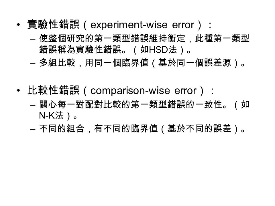 實驗性錯誤（ experiment-wise error ）： – 使整個研究的第一類型錯誤維持衡定，此種第一類型 錯誤稱為實驗性錯誤。（如 HSD 法）。 – 多組比較，用同一個臨界值（基於同一個誤差源）。 比較性錯誤（ comparison-wise error ）： – 關心每一對配對比較的第一類型錯誤的一致性。（如 N-K 法）。 – 不同的組合，有不同的臨界值（基於不同的誤差）。
