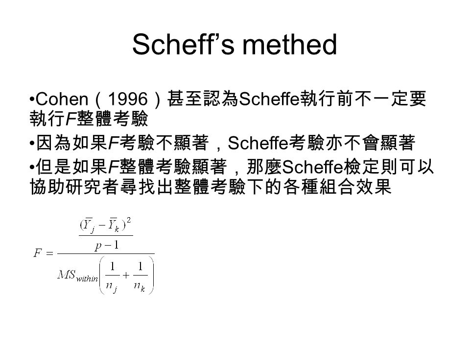 Scheff’s methed Cohen （ 1996 ）甚至認為 Scheffe 執行前不一定要 執行 F 整體考驗 因為如果 F 考驗不顯著， Scheffe 考驗亦不會顯著 但是如果 F 整體考驗顯著，那麼 Scheffe 檢定則可以 協助研究者尋找出整體考驗下的各種組合效果