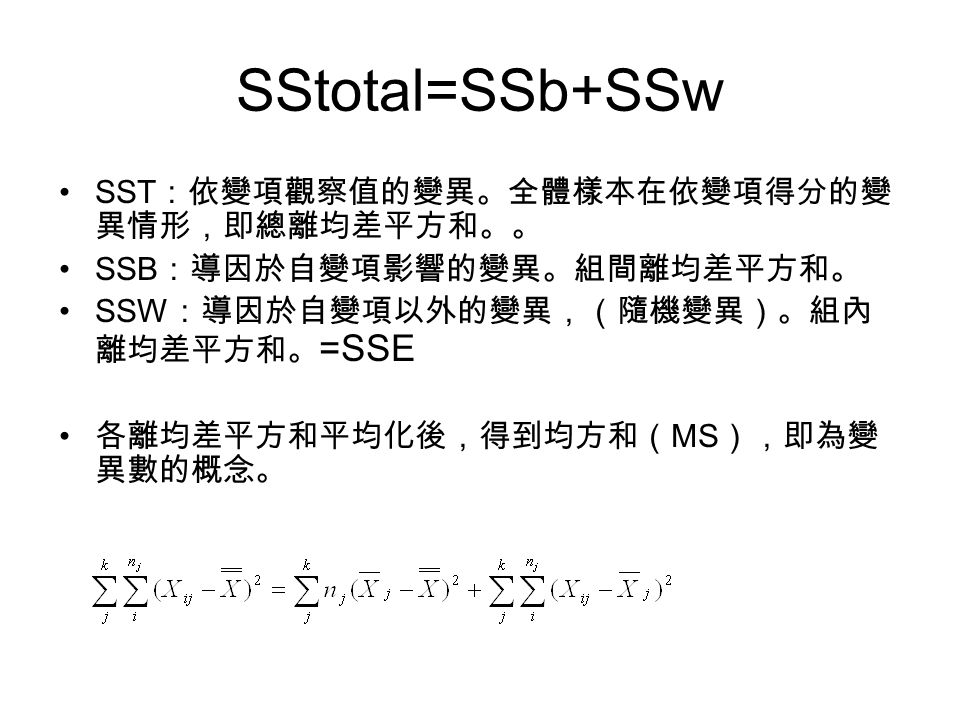 SST ：依變項觀察值的變異。全體樣本在依變項得分的變 異情形，即總離均差平方和。。 SSB ：導因於自變項影響的變異。組間離均差平方和。 SSW ：導因於自變項以外的變異，（隨機變異）。組內 離均差平方和。 =SSE 各離均差平方和平均化後，得到均方和（ MS ），即為變 異數的概念。 SStotal=SSb+SSw
