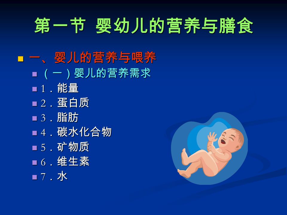 第一节 婴幼儿的营养与膳食 一、婴儿的营养与喂养 一、婴儿的营养与喂养 （一）婴儿的营养需求 （一）婴儿的营养需求 1 ．能量 1 ．能量 2 ．蛋白质 2 ．蛋白质 3 ．脂肪 3 ．脂肪 4 ．碳水化合物 4 ．碳水化合物 5 ．矿物质 5 ．矿物质 6 ．维生素 6 ．维生素 7 ．水 7 ．水