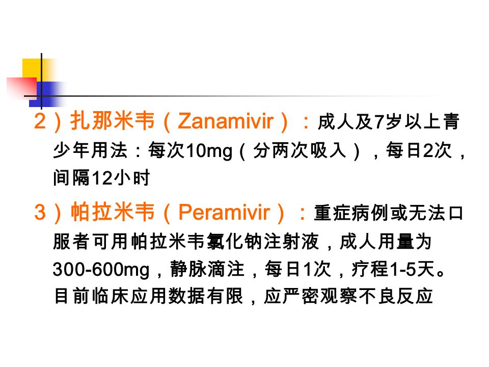 2 ）扎那米韦（ Zanamivir ）： 成人及 7 岁以上青 少年用法：每次 10mg （分两次吸入），每日 2 次， 间隔 12 小时 3 ）帕拉米韦（ Peramivir ）： 重症病例或无法口 服者可用帕拉米韦氯化钠注射液，成人用量为 mg ，静脉滴注，每日 1 次，疗程 1-5 天。 目前临床应用数据有限，应严密观察不良反应