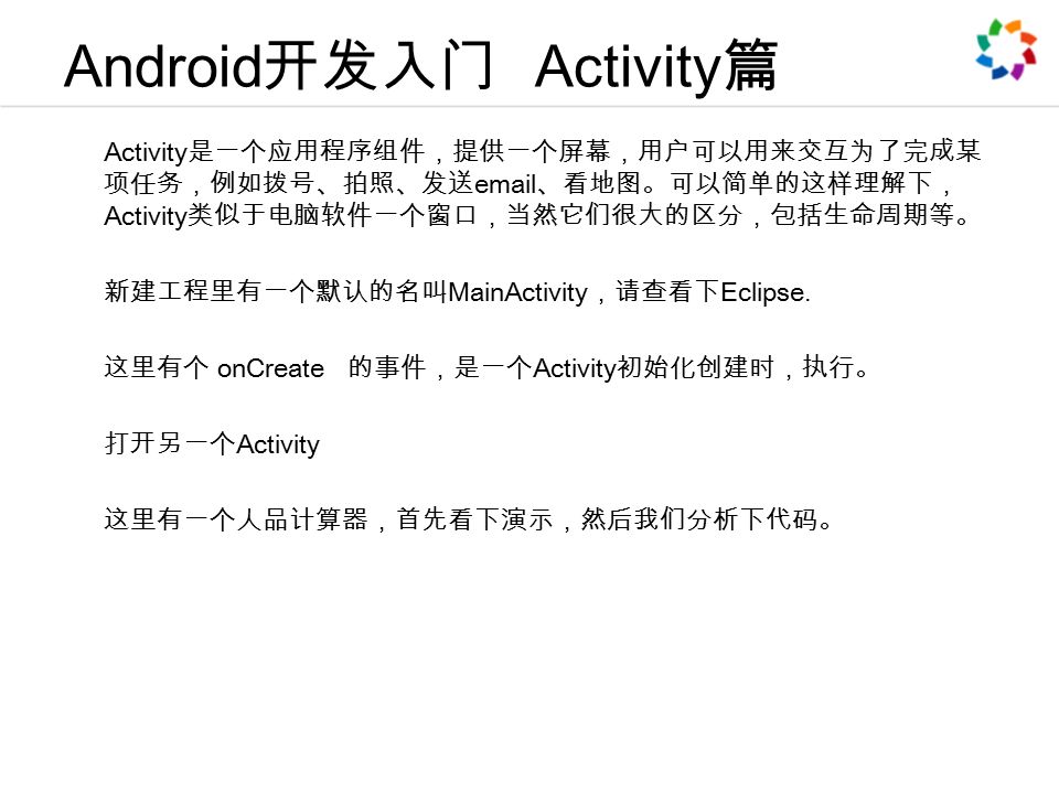 Android 开发入门 Activity 篇 Activity 是一个应用程序组件，提供一个屏幕，用户可以用来交互为了完成某 项任务，例如拨号、拍照、发送  、看地图。可以简单的这样理解下， Activity 类似于电脑软件一个窗口，当然它们很大的区分，包括生命周期等。 新建工程里有一个默认的名叫 MainActivity ，请查看下 Eclipse.