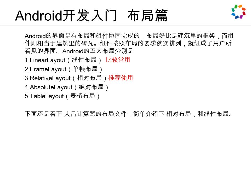Android 开发入门 布局篇 Android 的界面是有布局和组件协同完成的，布局好比是建筑里的框架，而组 件则相当于建筑里的砖瓦。组件按照布局的要求依次排列，就组成了用户所 看见的界面。 Android 的五大布局分别是 1.LinearLayout （线性布局） 比较常用 2.FrameLayout （单帧布局） 3.RelativeLayout （相对布局）推荐使用 4.AbsoluteLayout （绝对布局） 5.TableLayout （表格布局） 下面还是看下 人品计算器的布局文件，简单介绍下 相对布局，和线性布局。