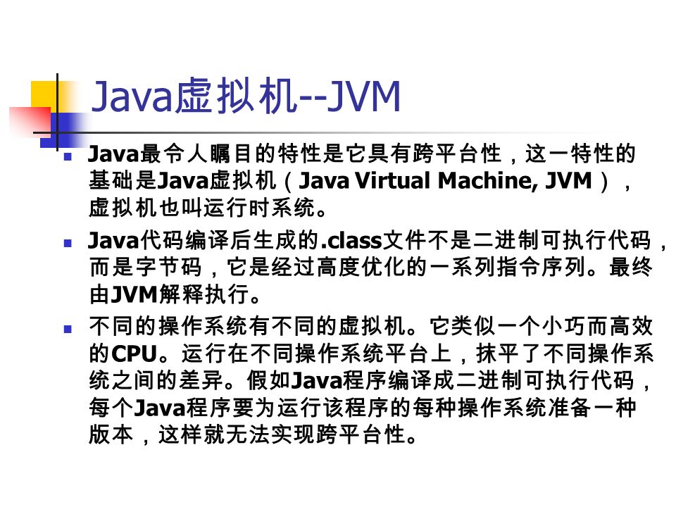 Java 虚拟机 --JVM Java 最令人瞩目的特性是它具有跨平台性，这一特性的 基础是 Java 虚拟机（ Java Virtual Machine, JVM ）， 虚拟机也叫运行时系统。 Java 代码编译后生成的.class 文件不是二进制可执行代码， 而是字节码，它是经过高度优化的一系列指令序列。最终 由 JVM 解释执行。 不同的操作系统有不同的虚拟机。它类似一个小巧而高效 的 CPU 。运行在不同操作系统平台上，抹平了不同操作系 统之间的差异。假如 Java 程序编译成二进制可执行代码， 每个 Java 程序要为运行该程序的每种操作系统准备一种 版本，这样就无法实现跨平台性。