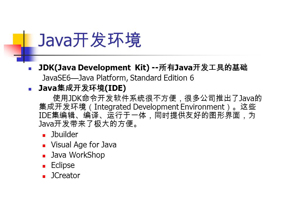 Java 开发环境 JDK(Java Development Kit) -- 所有 Java 开发工具的基础 JavaSE6 — Java Platform, Standard Edition 6 Java 集成开发环境 (IDE) 使用 JDK 命令开发软件系统很不方便，很多公司推出了 Java 的 集成开发环境（ Integrated Development Environment ）。这些 IDE 集编辑、编译、运行于一体，同时提供友好的图形界面，为 Java 开发带来了极大的方便。 Jbuilder Visual Age for Java Java WorkShop Eclipse JCreator