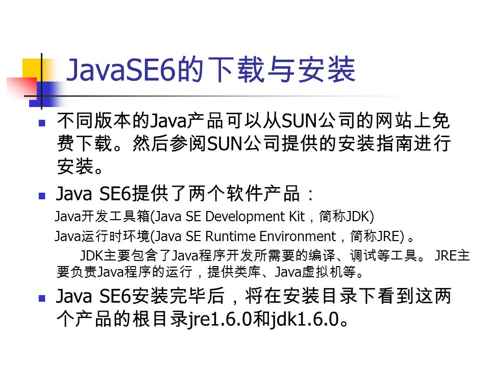 JavaSE6 的下载与安装 不同版本的 Java 产品可以从 SUN 公司的网站上免 费下载。然后参阅 SUN 公司提供的安装指南进行 安装。 Java SE6 提供了两个软件产品： Java 开发工具箱 (Java SE Development Kit ，简称 JDK) Java 运行时环境 (Java SE Runtime Environment ，简称 JRE) 。 JDK 主要包含了 Java 程序开发所需要的编译、调试等工具。 JRE 主 要负责 Java 程序的运行，提供类库、 Java 虚拟机等。 Java SE6 安装完毕后，将在安装目录下看到这两 个产品的根目录 jre1.6.0 和 jdk1.6.0 。