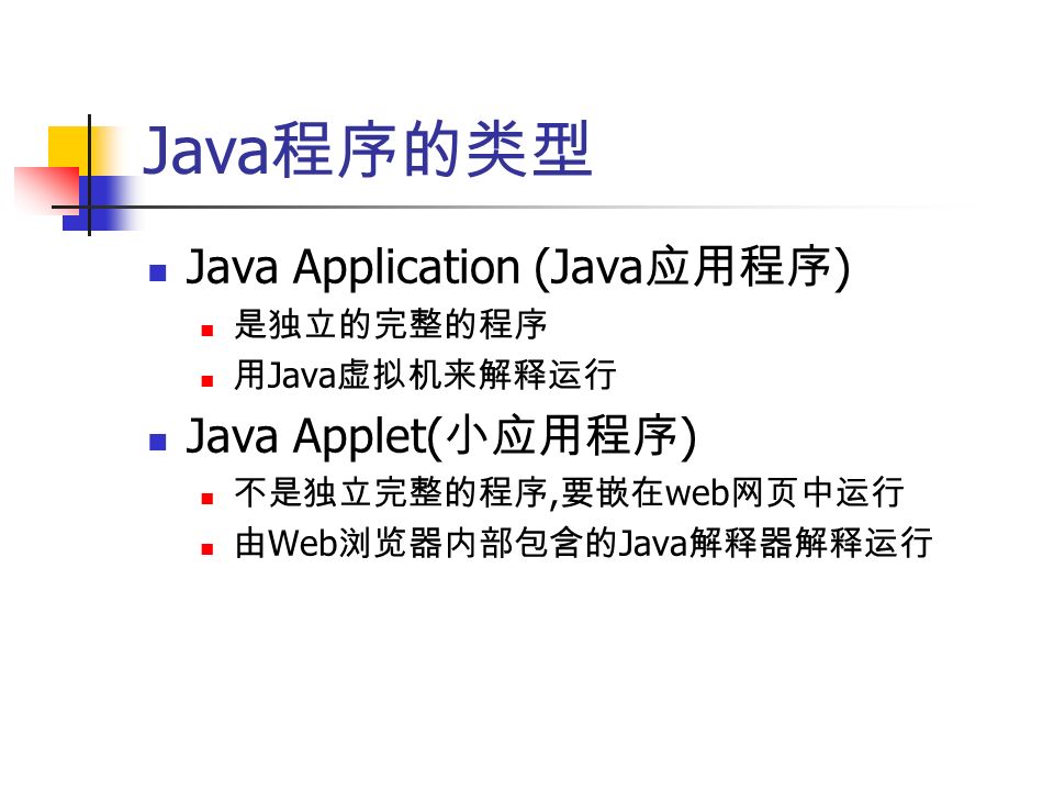 Java 程序的类型 Java Application (Java 应用程序 ) 是独立的完整的程序 用 Java 虚拟机来解释运行 Java Applet( 小应用程序 ) 不是独立完整的程序, 要嵌在 web 网页中运行 由 Web 浏览器内部包含的 Java 解释器解释运行