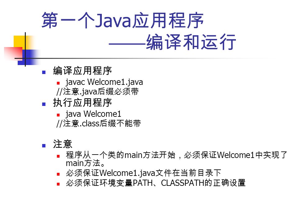 第一个 Java 应用程序 —— 编译和运行 编译应用程序 javac Welcome1.java // 注意.java 后缀必须带 执行应用程序 java Welcome1 // 注意.class 后缀不能带 注意 程序从一个类的 main 方法开始，必须保证 Welcome1 中实现了 main 方法。 必须保证 Welcome1.java 文件在当前目录下 必须保证环境变量 PATH 、 CLASSPATH 的正确设置