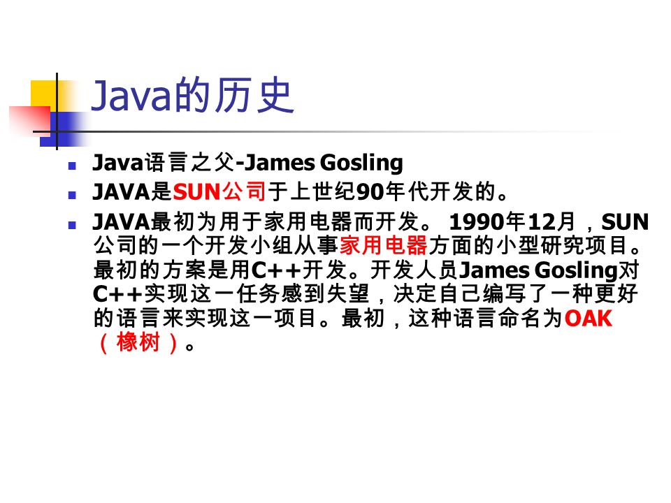 Java 的历史 Java 语言之父 -James Gosling JAVA 是 SUN 公司于上世纪 90 年代开发的。 JAVA 最初为用于家用电器而开发。 1990 年 12 月， SUN 公司的一个开发小组从事家用电器方面的小型研究项目。 最初的方案是用 C++ 开发。开发人员 James Gosling 对 C++ 实现这一任务感到失望，决定自己编写了一种更好 的语言来实现这一项目。最初，这种语言命名为 OAK （橡树）。
