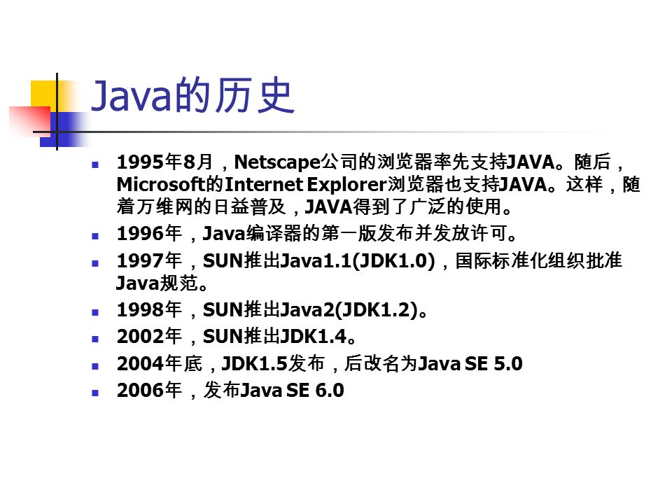Java 的历史 1995 年 8 月， Netscape 公司的浏览器率先支持 JAVA 。随后， Microsoft 的 Internet Explorer 浏览器也支持 JAVA 。这样，随 着万维网的日益普及， JAVA 得到了广泛的使用。 1996 年， Java 编译器的第一版发布并发放许可。 1997 年， SUN 推出 Java1.1(JDK1.0) ，国际标准化组织批准 Java 规范。 1998 年， SUN 推出 Java2(JDK1.2) 。 2002 年， SUN 推出 JDK1.4 。 2004 年底， JDK1.5 发布，后改名为 Java SE 年，发布 Java SE 6.0