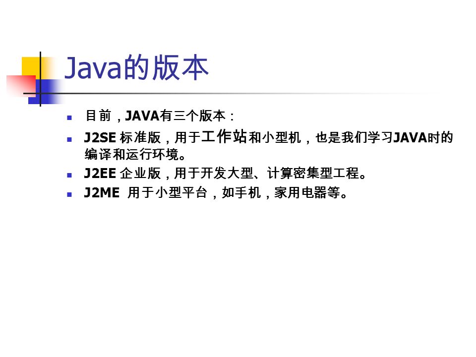 Java 的版本 目前， JAVA 有三个版本： J2SE 标准版，用于 工作站 和小型机，也是我们学习 JAVA 时的 编译和运行环境。 J2EE 企业版，用于开发大型、计算密集型工程。 J2ME 用于小型平台，如手机，家用电器等。