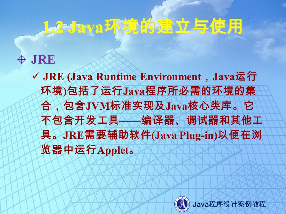 Java 程序设计案例教程 1.2 Java 环境的建立与使用 JRE JRE (Java Runtime Environment ， Java 运行 环境 ) 包括了运行 Java 程序所必需的环境的集 合，包含 JVM 标准实现及 Java 核心类库。它 不包含开发工具 —— 编译器、调试器和其他工 具。 JRE 需要辅助软件 (Java Plug-in) 以便在浏 览器中运行 Applet 。