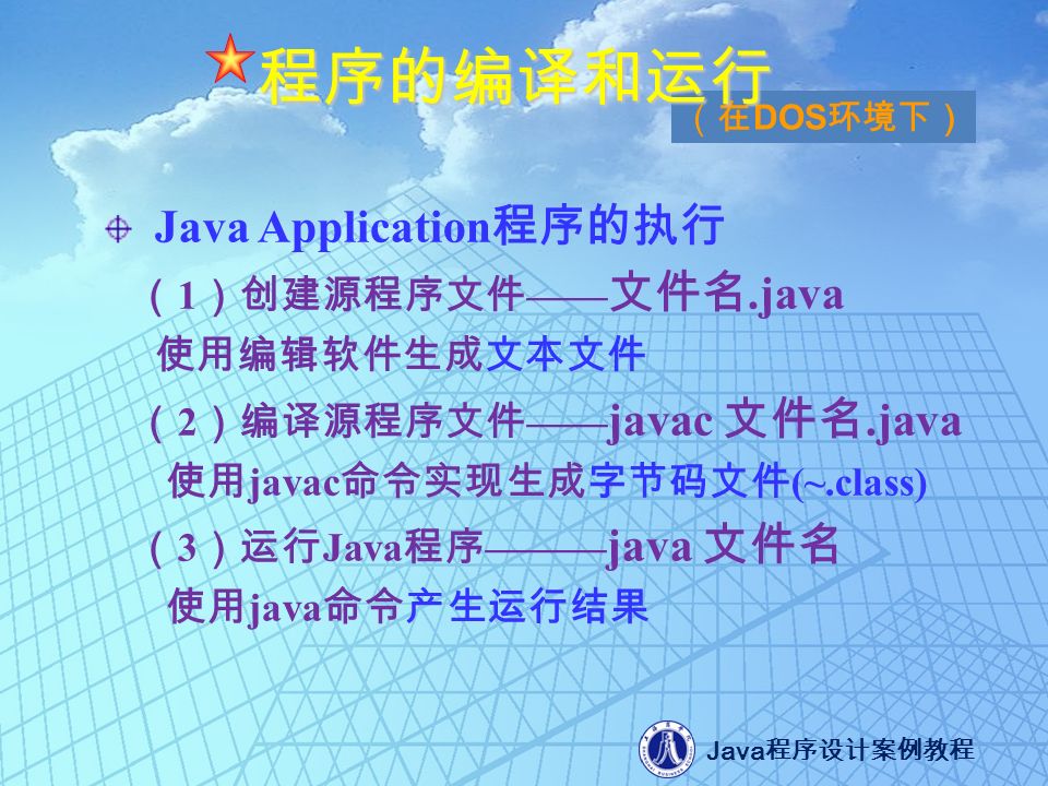 Java 程序设计案例教程 Java Application 程序的执行 （ 1 ）创建源程序文件 —— 文件名.java 使用编辑软件生成文本文件 （ 2 ）编译源程序文件 —— javac 文件名.java 使用 javac 命令实现生成字节码文件 (~.class) （ 3 ）运行 Java 程序 ——— java 文件名 使用 java 命令产生运行结果 （在 DOS 环境下） 程序的编译和运行