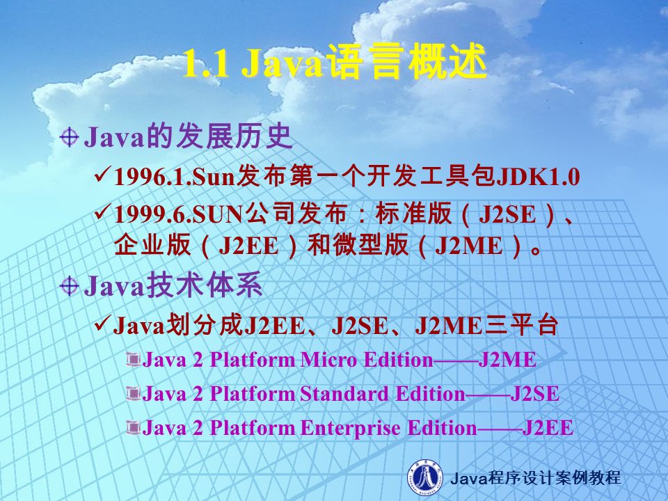 Java 程序设计案例教程 1.1 Java 语言概述 Java 的发展历史 Sun 发布第一个开发工具包 JDK SUN 公司发布：标准版（ J2SE ）、 企业版（ J2EE ）和微型版（ J2ME ）。 Java 技术体系 Java 划分成 J2EE 、 J2SE 、 J2ME 三平台 Java 2 Platform Micro Edition——J2ME Java 2 Platform Standard Edition——J2SE Java 2 Platform Enterprise Edition——J2EE