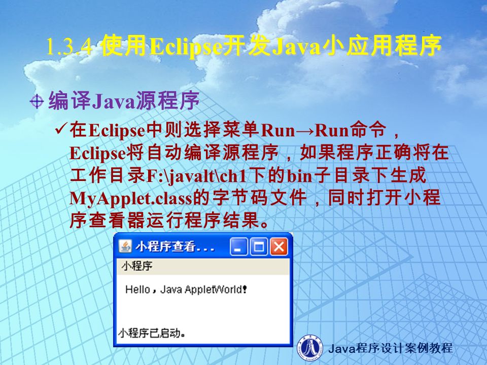 Java 程序设计案例教程 使用 Eclipse 开发 Java 小应用程序 编译 Java 源程序 在 Eclipse 中则选择菜单 Run→Run 命令， Eclipse 将自动编译源程序，如果程序正确将在 工作目录 F:\javalt\ch1 下的 bin 子目录下生成 MyApplet.class 的字节码文件，同时打开小程 序查看器运行程序结果。