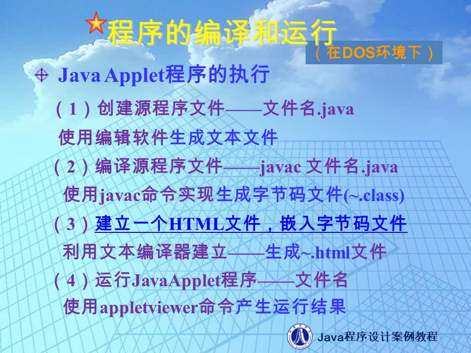 Java 程序设计案例教程 （在 DOS 环境下） 程序的编译和运行 Java Applet 程序的执行 （ 1 ）创建源程序文件 —— 文件名.java 使用编辑软件生成文本文件 （ 2 ）编译源程序文件 ——javac 文件名.java 使用 javac 命令实现生成字节码文件 (~.class) （ 3 ）建立一个 HTML 文件，嵌入字节码文件建立一个 HTML 文件，嵌入字节码文件 利用文本编译器建立 —— 生成 ~.html 文件 （ 4 ）运行 JavaApplet 程序 —— 文件名 使用 appletviewer 命令产生运行结果