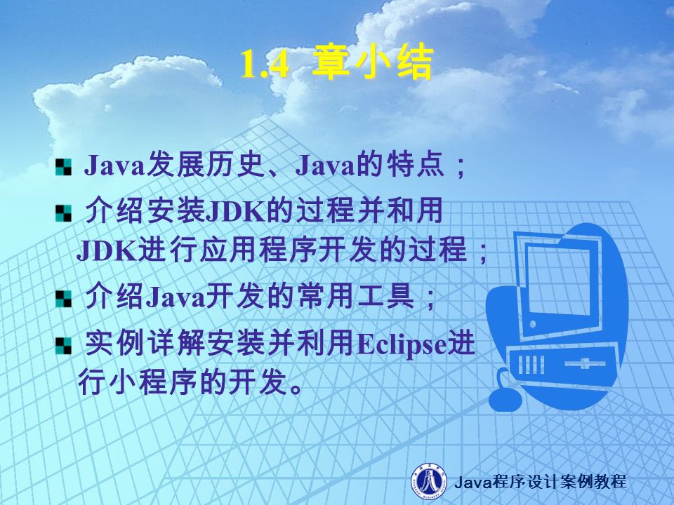 Java 程序设计案例教程 1.4 章小结 Java 发展历史、 Java 的特点； 介绍安装 JDK 的过程并和用 JDK 进行应用程序开发的过程； 介绍 Java 开发的常用工具； 实例详解安装并利用 Eclipse 进 行小程序的开发。