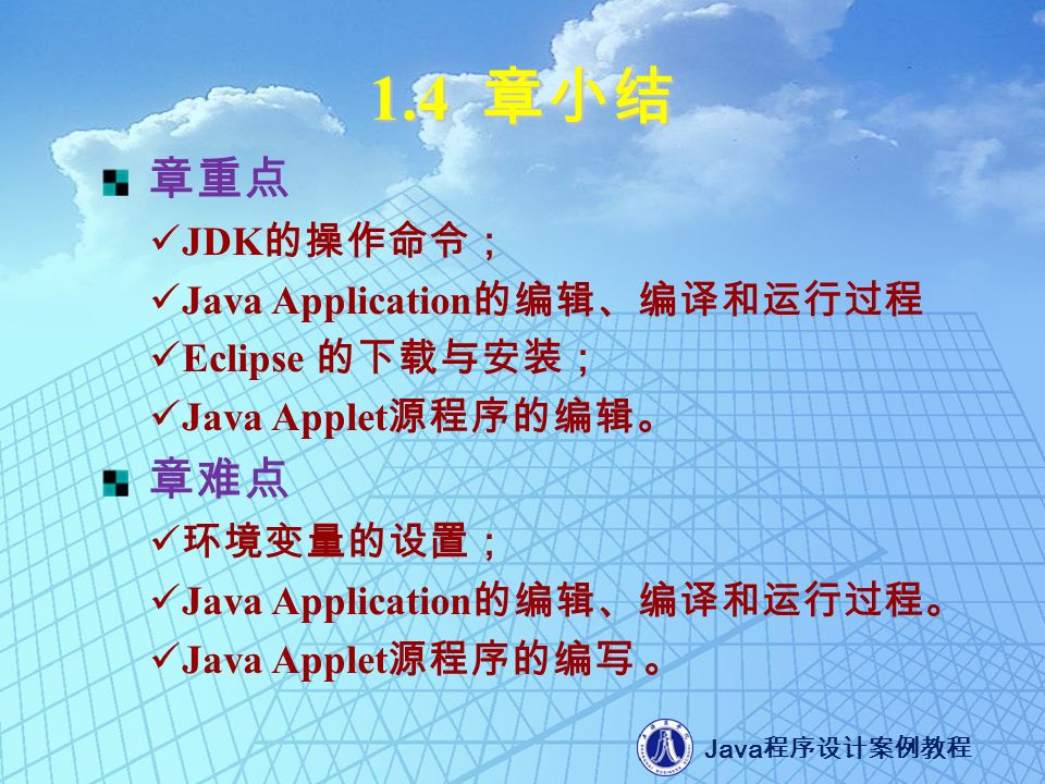 Java 程序设计案例教程 1.4 章小结 章重点 JDK 的操作命令； Java Application 的编辑、编译和运行过程 Eclipse 的下载与安装； Java Applet 源程序的编辑。 章难点 环境变量的设置； Java Application 的编辑、编译和运行过程。 Java Applet 源程序的编写 。